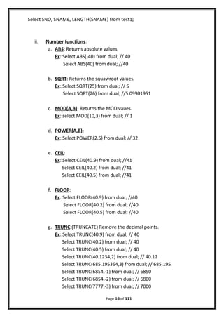 Select SNO, SNAME, LENGTH(SNAME) from test1;
ii. Number functions:
a. ABS: Returns absolute values
Ex: Select ABS(-40) from dual; // 40
Select ABS(40) from dual; //40
b. SQRT: Returns the squawroot values.
Ex: Select SQRT(25) from dual; // 5
Select SQRT(26) from dual; //5.09901951
c. MOD(A,B): Returns the MOD vaues.
Ex: select MOD(10,3) from dual; // 1
d. POWER(A,B):
Ex: Select POWER(2,5) from dual; // 32
e. CEIL:
Ex: Select CEIL(40.9) from dual; //41
Select CEIL(40.2) from dual; //41
Select CEIL(40.5) from dual; //41
f. FLOOR:
Ex: Select FLOOR(40.9) from dual; //40
Select FLOOR(40.2) from dual; //40
Select FLOOR(40.5) from dual; //40
g. TRUNC:(TRUNCATE) Remove the decimal points.
Ex: Select TRUNC(40.9) from dual; // 40
Select TRUNC(40.2) from dual; // 40
Select TRUNC(40.5) from dual; // 40
Select TRUNC(40.1234,2) from dual; // 40.12
Select TRUNC(685.195364,3) from dual; // 685.195
Select TRUNC(6854,-1) from dual; // 6850
Select TRUNC(6854,-2) from dual; // 6800
Select TRUNC(7777,-3) from dual; // 7000
Page 16 of 111
 