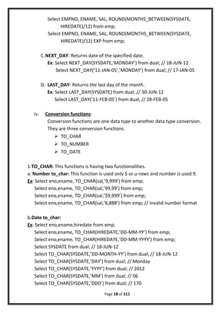 Select EMPNO, ENAME, SAL, ROUND(MONTHS_BETWEEN(SYSDATE,
HIREDATE)/12) from emp;
Select EMPNO, ENAME, SAL, ROUND(MONTHS_BETWEEN(SYSDATE,
HIREDATE)/12) EXP from emp;
C.NEXT_DAY: Returns date of the specified date.
Ex: Select NEXT_DAY(SYSDATE,’MONDAY’) from dual; // 18-JUN-12
Select NEXT_DAY(’11-JAN-05’,’MONDAY’) from dual; // 17-JAN-05
D. LAST_DAY: Returns the last day of the month.
Ex: Select LAST_DAY(SYSDATE) from dual; // 30-JUN-12
Select LAST_DAY(’11-FEB-05’) from dual; // 28-FEB-05
iv. Conversion functions:
Conversion functions are one data type to another data type conversion.
They are three conversion functions.
 TO_CHAR
 TO_NUMBER
 TO_DATE
1.TO_CHAR: This functions is having two functionalities.
a. Number to_char: This function is used only $ or u-rows and number is used 9.
Ex: Select eno,ename, TO_CHAR(sal,’9,999’) from emp;
Select eno,ename, TO_CHAR(sal,’99,99’) from emp;
Select eno,ename, TO_CHAR(sal,’$9,999’) from emp;
Select eno,ename, TO_CHAR(sal,’8,888’) from emp; // invalid number format
b.Date to_char:
Ex: Select eno,ename,hiredate from emp;
Select eno,ename, TO_CHAR(HIREDATE,’DD-MM-YY’) from emp;
Select eno,ename, TO_CHAR(HIREDATE,’DD-MM-YYYY’) from emp;
Select SYSDATE from dual; // 18-JUN-12
Select TO_CHAR(SYSDATE,’DD-MONTH-YY’) from dual; // 18-JUN-12
Select TO_CHAR(SYSDATE,’DAY’) from dual; // Monday
Select TO_CHAR(SYSDATE,’YYYY’) from dual; // 2012
Select TO_CHAR(SYSDATE,’MM’) from dual; // 06
Select TO_CHAR(SYSDATE,’DDD’) from dual; // 170
Page 18 of 111
 