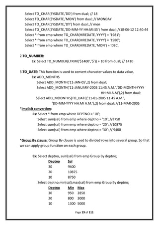 Select TO_CHAR(SYSDATE,’DD’) from dual; // 18
Select TO_CHAR(SYSDATE,’MON’) from dual; // MONDAY
Select TO_CHAR(SYSDATE,’DY’) from dual; // mon
Select TO_CHAR(SYSDATE,’DD-MM-YY HH:MI:SS’) from dual; //18-06-12 12:40:44
Select * from emp where TO_CHAR(HIREDATE,’YYYY’) = ‘1981’;
Select * from emp where TO_CHAR(HIREDATE,’YYYY’) = ‘1980’;
Select * from emp where TO_CHAR(HIREDATE,’MON’) = ‘DEC’;
2.TO_NUMBER:
Ex: Select TO_NUMBER(LTRIM(‘$1400’,’$’)) + 10 from dual; // 1410
3.TO_DATE: This function is used to convert character values to data value.
Ex: ADD_MONTHS
Select ADD_MONTH(’11-JAN-05’,2) from dual;
Select ADD_MONTH(’11-JANUARY-2005 11:45 A.M.’,’DD-MONTH-YYYY
HH:MI A.M’),2) from dual;
Select ADD_MOONTHS(TO_DATE(’11-01-2005 11:45 A.M.’,
‘DD-MM-YYYY HH:MI A.M.’),2) from dual; //11-MAR-2005
*implicit convertion:
Ex: Select * from emp where DEPTNO = ‘10’;
Select sum(sal) from emp where deptno = ‘10’; //8750
Select sum(sal) from emp where deptno = ‘20’; //10875
Select sum(sal) from emp where deptno = ‘30’; // 9400
*Group By clause: Group By clause is used to divided rows into several group. So that
we can apply group function on each group.
Ex: Select deptno, sum(sal) from emp Group By deptno;
Deptno Sal
30 9400
20 10875
10 8750
Select deptno,min(sal),max(sal) from emp Group By deptno;
Deptno Min Max
30 950 2850
20 800 3000
10 1300 5000
Page 19 of 111
 