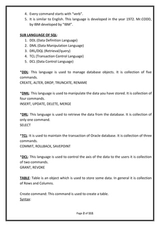 4. Every command starts with “verb”.
5. It is similar to English. This language is developed in the year 1972. Mr.CODD,
by IBM developed by “IBM”.
SUB LANGUAGE OF SQL:
1. DDL (Data Definition Language)
2. DML (Data Manipulation Language)
3. DRL/DQL (Retrieval/query)
4. TCL (Transaction Control Language)
5. DCL (Data Control Language)
*DDL: This language is used to manage database objects. It is collection of five
commands.
CREATE, ALTER, DROP, TRUNCATE, RENAME
*DML: This language is used to manipulate the data you have stored. It is collection of
four commands.
INSERT, UPDATE, DELETE, MERGE
*DRL: This language is used to retrieve the data from the database. It is collection of
only one command.
SELECT
*TCL: It is used to maintain the transaction of Oracle database. It is collection of three
commands.
COMMIT, ROLLBACK, SAVEPOINT
*DCL: This language is used to control the axis of the data to the users it is collection
of two commands.
GRANT, REVOKE
TABLE: Table is an object which is used to store some data. In general it is collection
of Rows and Columns.
Create command: This command is used to create a table.
Syntax:
Page 2 of 111
 