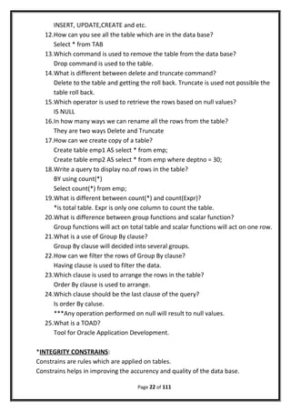 INSERT, UPDATE,CREATE and etc.
12.How can you see all the table which are in the data base?
Select * from TAB
13.Which command is used to remove the table from the data base?
Drop command is used to the table.
14.What is different between delete and truncate command?
Delete to the table and getting the roll back. Truncate is used not possible the
table roll back.
15.Which operator is used to retrieve the rows based on null values?
IS NULL
16.In how many ways we can rename all the rows from the table?
They are two ways Delete and Truncate
17.How can we create copy of a table?
Create table emp1 AS select * from emp;
Create table emp2 AS select * from emp where deptno = 30;
18.Write a query to display no.of rows in the table?
BY using count(*)
Select count(*) from emp;
19.What is different between count(*) and count(Expr)?
*is total table. Expr is only one column to count the table.
20.What is difference between group functions and scalar function?
Group functions will act on total table and scalar functions will act on one row.
21.What is a use of Group By clause?
Group By clause will decided into several groups.
22.How can we filter the rows of Group By clause?
Having clause is used to filter the data.
23.Which clause is used to arrange the rows in the table?
Order By clause is used to arrange.
24.Which clause should be the last clause of the query?
Is order By caluse.
***Any operation performed on null will result to null values.
25.What is a TOAD?
Tool for Oracle Application Development.
*INTEGRITY CONSTRAINS:
Constrains are rules which are applied on tables.
Constrains helps in improving the accurency and quality of the data base.
Page 22 of 111
 