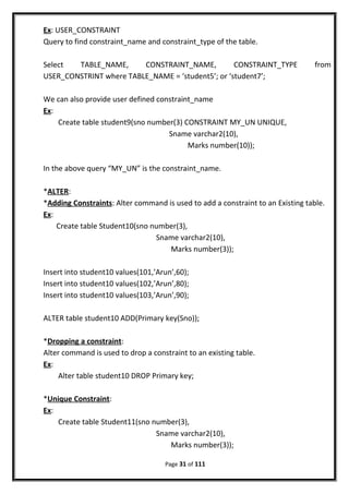 Ex: USER_CONSTRAINT
Query to find constraint_name and constraint_type of the table.
Select TABLE_NAME, CONSTRAINT_NAME, CONSTRAINT_TYPE from
USER_CONSTRINT where TABLE_NAME = ‘student5’; or ‘student7’;
We can also provide user defined constraint_name
Ex:
Create table student9(sno number(3) CONSTRAINT MY_UN UNIQUE,
Sname varchar2(10),
Marks number(10));
In the above query “MY_UN” is the constraint_name.
*ALTER:
*Adding Constraints: Alter command is used to add a constraint to an Existing table.
Ex:
Create table Student10(sno number(3),
Sname varchar2(10),
Marks number(3));
Insert into student10 values(101,’Arun’,60);
Insert into student10 values(102,’Arun’,80);
Insert into student10 values(103,’Arun’,90);
ALTER table student10 ADD(Primary key(Sno));
*Dropping a constraint:
Alter command is used to drop a constraint to an existing table.
Ex:
Alter table student10 DROP Primary key;
*Unique Constraint:
Ex:
Create table Student11(sno number(3),
Sname varchar2(10),
Marks number(3));
Page 31 of 111
 