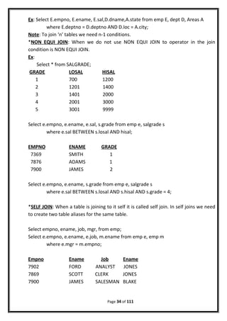 Ex: Select E.empno, E.ename, E.sal,D.dname,A.state from emp E, dept D, Areas A
where E.deptno = D.deptno AND D.loc = A.city;
Note: To join ‘n’ tables we need n-1 conditions.
*NON EQUI JOIN: When we do not use NON EQUI JOIN to operator in the join
condition is NON EQUI JOIN.
Ex:
Select * from SALGRADE;
GRADE LOSAL HISAL
1 700 1200
2 1201 1400
3 1401 2000
4 2001 3000
5 3001 9999
Select e.empno, e.ename, e.sal, s.grade from emp e, salgrade s
where e.sal BETWEEN s.losal AND hisal;
EMPNO ENAME GRADE
7369 SMITH 1
7876 ADAMS 1
7900 JAMES 2
Select e.empno, e.ename, s.grade from emp e, salgrade s
where e.sal BETWEEN s.losal AND s.hisal AND s.grade = 4;
*SELF JOIN: When a table is joining to it self it is called self join. In self joins we need
to create two table aliases for the same table.
Select empno, ename, job, mgr, from emp;
Select e.empno, e.ename, e.job, m.ename from emp e, emp m
where e.mgr = m.empno;
Empno Ename Job Ename
7902 FORD ANALYST JONES
7869 SCOTT CLERK JONES
7900 JAMES SALESMAN BLAKE
Page 34 of 111
 