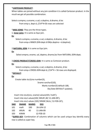 *CARTESIAN PRODUCT:
When tables are joined without any join condition it is called Cartesian product. In the
result we get all possible combination.
Select e.empno, e.ename, e.sal, e.deptno, d.dname, d.loc
from emp e, dept d; //14*4=56 rows are selected
*ANSI JOINS: They are the three types.
1. Inner joins: It is same as Equi join.
Ex:
Select e.empno, e.ename, e.sal, e.deptno, d.dname, d.loc
from emp e INNER JOIN dept d ON(e.deptno = d.deptno);
2.NATURAL JOIN: It is same as Equi join.
Ex:
Select empno, ename, sal, deptno, dname,loc from NATURAL JOIN dept;
3.CROSS PRODUCT/CROSS JOIN: It is same as Cartesian product.
Ex:
Select e.empno, e.ename, e.sal, e.deptno, d.dname, d.loc
from emp e CROSS JOIN dept d; //14*4 = 56 rows are displayed.
*DEFAULT:
Ex:
Create table stu1(sno number(3),
Sname varchar2(10),
Marks number(3) default 100,
Doj Date DEFAULT sysdate);
Insert into stu1(sno, sname) values(101,’malli’);
Insert into stu1 values(102,’ARUN’,40,’11-JAN-09’);
Insert into stu1 values (103,’KIRAN’,NULL,’12-FEB-10’);
SNO SNAME MARKS DOJ
101 malli 100 26-JUN-12
102 ARUN 40 11-JAN-09
103 KIRAN 12-FEB-10
*SUPER KEY: Combination of columns which can be used unique key identify every
row is called as super key.
Page 35 of 111
 