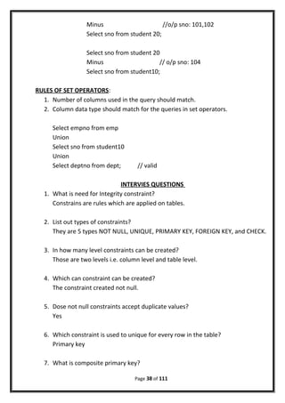 Minus //o/p sno: 101,102
Select sno from student 20;
Select sno from student 20
Minus // o/p sno: 104
Select sno from student10;
RULES OF SET OPERATORS:
1. Number of columns used in the query should match.
2. Column data type should match for the queries in set operators.
Select empno from emp
Union
Select sno from student10
Union
Select deptno from dept; // valid
INTERVIES QUESTIONS
1. What is need for Integrity constraint?
Constrains are rules which are applied on tables.
2. List out types of constraints?
They are 5 types NOT NULL, UNIQUE, PRIMARY KEY, FOREIGN KEY, and CHECK.
3. In how many level constraints can be created?
Those are two levels i.e. column level and table level.
4. Which can constraint can be created?
The constraint created not null.
5. Dose not null constraints accept duplicate values?
Yes
6. Which constraint is used to unique for every row in the table?
Primary key
7. What is composite primary key?
Page 38 of 111
 