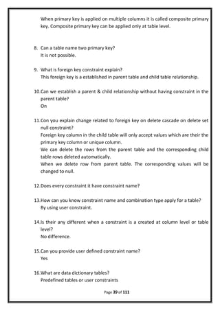 When primary key is applied on multiple columns it is called composite primary
key. Composite primary key can be applied only at table level.
8. Can a table name two primary key?
It is not possible.
9. What is foreign key constraint explain?
This foreign key is a established in parent table and child table relationship.
10.Can we establish a parent & child relationship without having constraint in the
parent table?
On
11.Con you explain change related to foreign key on delete cascade on delete set
null constraint?
Foreign key column in the child table will only accept values which are their the
primary key column or unique column.
We can delete the rows from the parent table and the corresponding child
table rows deleted automatically.
When we delete row from parent table. The corresponding values will be
changed to null.
12.Does every constraint it have constraint name?
13.How can you know constraint name and combination type apply for a table?
By using user constraint.
14.Is their any different when a constraint is a created at column level or table
level?
No difference.
15.Can you provide user defined constraint name?
Yes
16.What are data dictionary tables?
Predefined tables or user constraints
Page 39 of 111
 