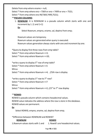 Delete from emp where ename = null;
Select * from emp where eno = 7369 or eno = 7499 or eno = 7521;
Select * from emp where eno IN(7369,7499,7521);
**PSEUDO COLUMNS:
1. ROWNUM: It is ROWNUM is a pseudo column which starts with one and
increment by 1. (1 and 1+1)
Ex:
Select Rownum, empno, ename, sal, deptno from emp;
Rownum values are temporary.
Rownum values are generated when query is executed.
Rownum values generation always starts with one and increment by one.
*Query to display first three rows from emp table?
Select * from emp where Rownum <=3;
Select * from emp where Rownum <=10;
*write a query to display 5th
row of emp table?
Select * from emp where Rownum <=5
Minus
Select * from emp where Rownum <=4; //5th row is display
*write a query to display 3rd
row to 7th
row?
Select * from emp where Rownum <=7
Minus
Select * from emp where Rownum <=2; //3rd
to 7th
row display
**ROWID:
ROWID is pseudo column which contains hexadecimal values.
ROWID value indicates the address where the row is store in the database.
ROWID values are permanent.
Ex:
Select ROWID, empno, ename, sal, deptno from emp;
*Difference between ROWNUM and ROWID?
ROWNUM ROWID
1.Rownum values starts with 1 and 1. Rowid’s are hexadecimal values.
Page 46 of 111
 