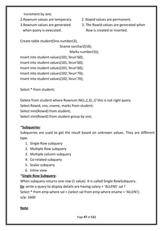 increment by one.
2.Rownum values are temporary. 2. Rowid values are permanent.
3.Rownum values are generated 3. The Rowid values are generated when
when query is exiecuted. Row is created or inserted.
Create table student(Sno number(3),
Sname varchar2(10),
Marks number(3));
Insert into student values(101,’Arun’60);
Insert into student values(101,’Arun’60);
Insert into student values(101,’Arun’60);
Insert into student values(102,’Arun’70);
Insert into student values(102,’Arun’70);
Select * from student;
Delete from student where Rownum IN(1,2,3); // this is not right query
Select Rowid, sno, sname, marks from student;
Select min(Rowid) from student;
Select min(Rowid) from student group by sno;
*Subqueries:
Subqueries are used to get the result based on unknown values. They are different
type.
1. Single Row subquery
2. Multiple Row subquery
3. Multiple column subquery
4. Co-related subquery
5. Scalar subquery
6. Inline view
*Single Row Subquery:
When subquery returns one row (1 value). It is called Single RowSubquery.
Ex: write a query to display details are having salary > ‘ALLENS’ sal ?
Select * from emp where sal > (select sal from emp where ename = ‘ALLEN’);
o/p: 1600
Note:
Page 47 of 111
 