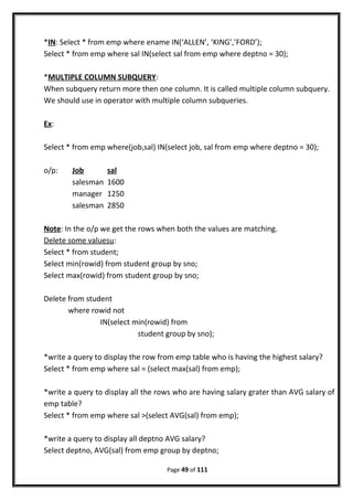 *IN: Select * from emp where ename IN(‘ALLEN’, ‘KING’,’FORD’);
Select * from emp where sal IN(select sal from emp where deptno = 30);
*MULTIPLE COLUMN SUBQUERY:
When subquery return more then one column. It is called multiple column subquery.
We should use in operator with multiple column subqueries.
Ex:
Select * from emp where(job,sal) IN(select job, sal from emp where deptno = 30);
o/p: Job sal
salesman 1600
manager 1250
salesman 2850
Note: In the o/p we get the rows when both the values are matching.
Delete some valuesu:
Select * from student;
Select min(rowid) from student group by sno;
Select max(rowid) from student group by sno;
Delete from student
where rowid not
IN(select min(rowid) from
student group by sno);
*write a query to display the row from emp table who is having the highest salary?
Select * from emp where sal = (select max(sal) from emp);
*write a query to display all the rows who are having salary grater than AVG salary of
emp table?
Select * from emp where sal >(select AVG(sal) from emp);
*write a query to display all deptno AVG salary?
Select deptno, AVG(sal) from emp group by deptno;
Page 49 of 111
 