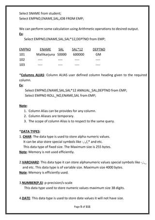 Select SNAME from student;
Select EMPNO,ENAME,SAL,JOB FROM EMP;
We can perform some calculation using Arithmetic operations to desired output.
Ex:
Select EMPNO,ENAME,SAL,SAL*12,DEPTNO from EMP;
EMPNO ENAME SAL SAL*12 DEPTNO
101 Mallikarjuna 50000 600000 GM
102 ---- ---- ---- ----
103 ---- ---- ---- ----
*Columns ALIAS: Column ALIAS user defined column heading given to the required
column.
Ex:
Select EMPNO,ENAME,SAL,SAL*12 ANNUAL_SAL,DEPTNO from EMP;
Select EMPNO ROLL_NO,ENAME,SAL from EMP;
Note:
1. Column Alias can be provides for any column.
2. Column Aliases are temporary.
3. The scope of column Alias is to respect to the same query.
*DATA TYPES:
1. CHAR: The data type is used to store alpha numeric values.
It can be also store special symbols like -,:,/,* and etc.
This data type of fixed size. The Maximum size is 255 bytes.
Note: Memory is not used efficiently.
2.VARCHAR2: This data type it can store alphanumeric values special symbols like -,:,_
and etc. This data type is of variable size. Maximum size 4000 bytes.
Note: Memory is efficiently used.
3.NUMBER(P,S): p-precision/s-scale
This data type used to store numeric values maximum size 38 digits.
4.DATE: This data type is used to store date values it will not have size.
Page 5 of 111
 