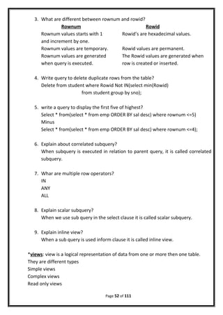 3. What are different between rownum and rowid?
Rownum Rowid
Rownum values starts with 1 Rowid’s are hexadecimal values.
and increment by one.
Rownum values are temporary. Rowid values are permanent.
Rownum values are generated The Rowid values are generated when
when query is executed. row is created or inserted.
4. Write query to delete duplicate rows from the table?
Delete from student where Rowid Not IN(select min(Rowid)
from student group by sno);
5. write a query to display the first five of highest?
Select * from(select * from emp ORDER BY sal desc) where rownum <=5)
Minus
Select * from(select * from emp ORDER BY sal desc) where rownum <=4);
6. Explain about correlated subquery?
When subquery is executed in relation to parent query, it is called correlated
subquery.
7. Whar are multiple row operators?
IN
ANY
ALL
8. Explain scalar subquery?
When we use sub query in the select clause it is called scalar subquery.
9. Explain inline view?
When a sub query is used inform clause it is called inline view.
*views: view is a logical representation of data from one or more then one table.
They are different types
Simple views
Complex views
Read only views
Page 52 of 111
 