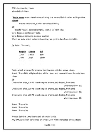 With check option views
Materialized views
*Single views: when view is created using one base table it is called as Single view.
Sybtax:
Create view<view_name> as <select STMT>;
Ex:
Create view v1 as select empno, ename, sal from emp;
View does not contain any data.
View does not consume memory location.
When we write select statement on view, we get the data from the table.
Ex: Select * from v1;
Empno Ename Sal
7369 Smith 800
7499 Allen 1600
------- ------ ------
------- ------ ------
Tables which are used for creating the view are called as above tables.
Select * from TAB; will gives list of all the tables and view which are the data base
tables.
Ex:
Create view emp_V10 AS select empno, ename, sal, deptno, from emp
where deptno = 10;
Create view emp_V10 AS select empno, ename, sal, deptno, from emp
where deptno = 20;
Create view emp_V10 AS select empno, ename, sal, deptno, from emp
where deptno = 30;
Select * from V10;
Select * from V20;
Select * from V30;
We can perform DML operations on simple views.
Any DML operation performed on simple view will be reflected on base table.
Page 53 of 111
 