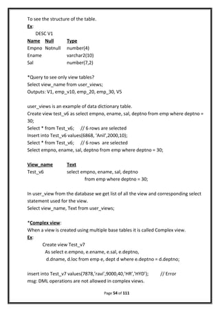 To see the structure of the table.
Ex:
DESC V1
Name Null Type
Empno Notnull number(4)
Ename varchar2(10)
Sal number(7,2)
*Query to see only view tables?
Select view_name from user_views;
Outputs: V1, emp_v10, emp_20, emp_30, V5
user_views is an example of data dictionary table.
Create view test_v6 as select empno, ename, sal, deptno from emp where deptno =
30;
Select * from Test_v6; // 6 rows are selected
Insert into Test_v6 values(6868, ‘Anil’,2000,10);
Select * from Test_v6; // 6 rows are selected
Select empno, ename, sal, deptno from emp where deptno = 30;
View_name Text
Test_v6 select empno, ename, sal, deptno
from emp where deptno = 30;
In user_view from the database we get list of all the view and corresponding select
statement used for the view.
Select view_name, Text from user_views;
*Complex view:
When a view is created using multiple base tables it is called Complex view.
Ex:
Create view Test_v7
As select e.empno, e.ename, e.sal, e.deptno,
d.dname, d.loc from emp e, dept d where e.deptno = d.deptno;
insert into Test_v7 values(7878,’ravi’,9000,40,’HR’,’HYD’); // Error
msg: DML operations are not allowed in complex views.
Page 54 of 111
 