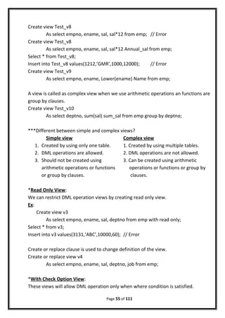 Create view Test_v8
As select empno, ename, sal, sal*12 from emp; // Error
Create view Test_v8
As select empno, ename, sal, sal*12 Annual_sal from emp;
Select * from Test_v8;
Insert into Test_v8 values(1212,’GMR’,1000,12000); // Error
Create view Test_v9
As select empno, ename, Lower(ename) Name from emp;
A view is called as complex view when we use arithmetic operations an functions are
group by clauses.
Create view Test_v10
As select deptno, sum(sal) sum_sal from emp group by deptno;
***Different between simple and complex views?
Simple view Complex view
1. Created by using only one table. 1. Created by using multiple tables.
2. DML operations are allowed. 2. DML operations are not allowed.
3. Should not be created using 3. Can be created using arithmetic
arithmetic operations or functions operations or functions or group by
or group by clauses. clauses.
*Read Only View:
We can restrict DML operation views by creating read only view.
Ex:
Create view v3
As select empno, ename, sal, deptno from emp with read only;
Select * from v3;
Insert into v3 values(3131,’ABC’,10000,60); // Error
Create or replace clause is used to change definition of the view.
Create or replace view v4
As select empno, ename, sal, deptno, job from emp;
*With Check Option View:
These views will allow DML operation only when where condition is satisfied.
Page 55 of 111
 