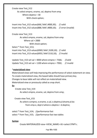 Create view Test_V12
As select empno, ename, sal, deptno from emp
Where deptno = 30
With check option;
Insert into Test_V12 values(666,’AAA’,4000,30); // valid
Insert into Test_V12 values(888,’AAA’,4000,10); // error (invalid)
Create view Test_V13
As select empno, ename, sal, deptno from emp
Where sal > 2000
With check option;
Select * from Test_V13;
Insert into Test_V13 values(6969,’AAA’,3100,10); // valid
Insert into Test_V13 values(6955,’AAA’1510,10); // Invalid
Update Test_V13 set sal = 4000 where empno = 7566; //valid
Update Test_V13 set sal = 1100 where empno = 7902; // invalid
*materialized view:
Materialized views will help improving the performance of select statement on view.
To create materialized view, the based table should have primary key.
Changes to base table will not reflect on materialized view.
Materialized view or previously called as snap short.
Ex:
Create view Test_V14
As select empno, ename, sal, deptno from emp;
Create view Test_V15
As select e.empno, e.ename, e.sal, e.deptno,d.dname,d.loc
from emp e, dept d where e.deptno = d.deptno;
select * from Test_V14; //performance fast
select * from Test_V15; //performance fast two tables
Syntax:
Create MATERIALIZED view <VIEW_NAME> AS <select STMT>;
Page 56 of 111
 
