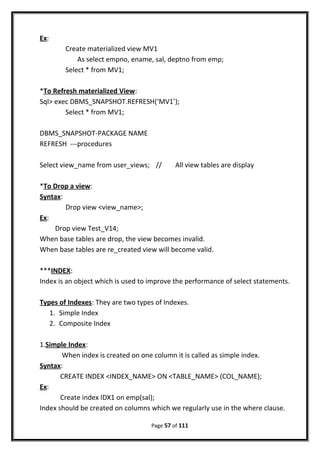Ex:
Create materialized view MV1
As select empno, ename, sal, deptno from emp;
Select * from MV1;
*To Refresh materialized View:
Sql> exec DBMS_SNAPSHOT.REFRESH(‘MV1’);
Select * from MV1;
DBMS_SNAPSHOT-PACKAGE NAME
REFRESH ---procedures
Select view_name from user_views; // All view tables are display
*To Drop a view:
Syntax:
Drop view <view_name>;
Ex:
Drop view Test_V14;
When base tables are drop, the view becomes invalid.
When base tables are re_created view will become valid.
***INDEX:
Index is an object which is used to improve the performance of select statements.
Types of Indexes: They are two types of Indexes.
1. Simple Index
2. Composite Index
1.Simple Index:
When index is created on one column it is called as simple index.
Syntax:
CREATE INDEX <INDEX_NAME> ON <TABLE_NAME> (COL_NAME);
Ex:
Create index IDX1 on emp(sal);
Index should be created on columns which we regularly use in the where clause.
Page 57 of 111
 