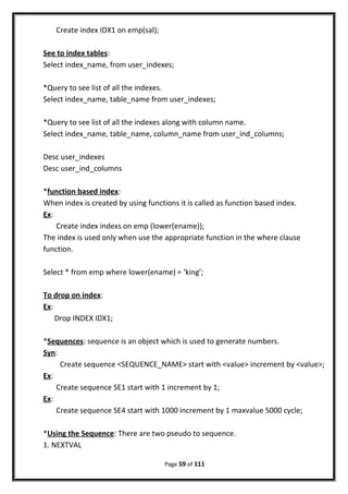Create index IDX1 on emp(sal);
See to index tables:
Select index_name, from user_indexes;
*Query to see list of all the indexes.
Select index_name, table_name from user_indexes;
*Query to see list of all the indexes along with column name.
Select index_name, table_name, column_name from user_ind_columns;
Desc user_indexes
Desc user_ind_columns
*function based index:
When index is created by using functions it is called as function based index.
Ex:
Create index indexs on emp (lower(ename));
The index is used only when use the appropriate function in the where clause
function.
Select * from emp where lower(ename) = ‘king’;
To drop on index:
Ex:
Drop INDEX IDX1;
*Sequences: sequence is an object which is used to generate numbers.
Syn:
Create sequence <SEQUENCE_NAME> start with <value> increment by <value>;
Ex:
Create sequence SE1 start with 1 increment by 1;
Ex:
Create sequence SE4 start with 1000 increment by 1 maxvalue 5000 cycle;
*Using the Sequence: There are two pseudo to sequence.
1. NEXTVAL
Page 59 of 111
 
