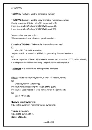 2. CURRVAL
*NEXTVAL: Nextval is used to generate a number.
*CURRVAL: Currval is used to know the latest number generated.
Create sequence SE5 start with 101 increment by 1;
Insert into student7 values(SE5.NEXTVAL,’Arun’,60);
Insert into student7 values(SE5.NEXTVAL,’Amit’61);
Sequence is a sharable object.
When sequence is shared we get gaps in numbers.
Example of CURRVAL: To know the latest value generated.
Ex:
Select SE5.CURRVAL from dual;
Sequence with cache option will help in generating the numbers faster.
Ex:
Create sequence SE6 start with 1000 increment by 1 maxvalue 10000 cycle cache 40;
Cache option will help in improving the performance of sequence.
*Synonym: it is an alternate name given to an object.
Syntax: create synonym <Synonym_name> for <Table_name);
Ex:
Create synonym E1 for emp;
Synonym helps in reducing the length of the query.
Synonym is used instead of table names for all the commands.
Ex:
Select * from E1;
Query to see all synonyms:
SQL> select synonym_name from user_synonyms;
To drop a synonym:
SQL> DROP SYNONYM E1;
Object of Oracle:
Page 60 of 111
 