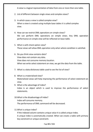 A view is a logical representation of data from one or more then one table.
2. List of different between single views and complex views?
3. In which cases a view is called complex view?
When a view is created using multiple base tables it is called complex
view.
4. How can we restrict DML operations on simple views?
We can perform DML operations on simple views. Any DML operation
performance on simple view will be reflected on base table.
5. What is with check option view?
These views will allow DML operation only when where condition is satisfied.
6. Do you think view contains data?
View does not contain any data.
View does not consume memory location.
When we write select statement on view, we get the data from the table.
7. What is a data dictionary table used to see the list of view?
8. What is a materialized view?
Materialized views will help improving the performance of select statement on
view.
9. What is the advantage of index?
Index is an object which is used to improve the performance of select
statements.
10.What is the disadvantage of index?
Index will consume memory.
The performance of DML command will be decreased.
11.What is unique index?
If the indexed column contains unique value it is called unique index.
A unique index is automatically created. When we create a table with primary
key constraint or unique constraint.
Page 63 of 111
 