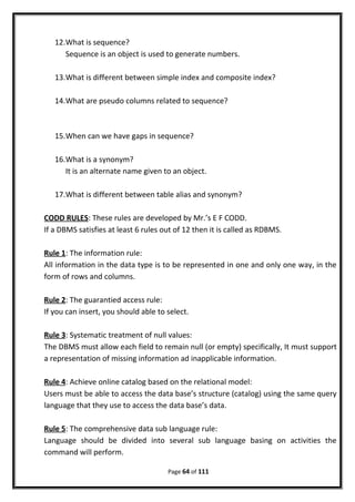 12.What is sequence?
Sequence is an object is used to generate numbers.
13.What is different between simple index and composite index?
14.What are pseudo columns related to sequence?
15.When can we have gaps in sequence?
16.What is a synonym?
It is an alternate name given to an object.
17.What is different between table alias and synonym?
CODD RULES: These rules are developed by Mr.’s E F CODD.
If a DBMS satisfies at least 6 rules out of 12 then it is called as RDBMS.
Rule 1: The information rule:
All information in the data type is to be represented in one and only one way, in the
form of rows and columns.
Rule 2: The guarantied access rule:
If you can insert, you should able to select.
Rule 3: Systematic treatment of null values:
The DBMS must allow each field to remain null (or empty) specifically, It must support
a representation of missing information ad inapplicable information.
Rule 4: Achieve online catalog based on the relational model:
Users must be able to access the data base’s structure (catalog) using the same query
language that they use to access the data base’s data.
Rule 5: The comprehensive data sub language rule:
Language should be divided into several sub language basing on activities the
command will perform.
Page 64 of 111
 