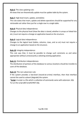 Rule 6: The view updating rule:
All views that are theoretically update must be update table by the system.
Rule 7: High-level insert, update, and delete:
This rule states that insert, update and delete operations should be supported for any
retrievable set rather then just for a single row in a single table.
Rule 8: Physical data independence:
Changes to the physical level (How the data is stored, whether in arrays or linked lists
etc.) must not require a change on application based on the structure.
Rule 9: Logical data independence:
Changes to the logical level (tables, columns, rows, and so on) must not require a
change to an application based on the structure.
Rule 10: Integrity independence:
This rule says that, it must be possible to change such constrains as and when
appropriate without unnecessarily a selecting existing application.
Rule 11: Distribution independences:
The distribution of portions of the database to various locations should be invisible to
users of the database.
Rule 12: The non subversion rule:
If the system provides a low-level (record-at-a-time) interface, then that interface
cannot the used to subvert (degrade) the system.
*Script: A script is a file which is collection of commands same with extension .SQL
To run the script @D:malliFIRST.SQL
Page 65 of 111
 