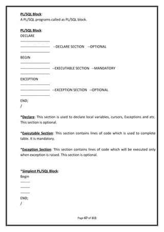 PL/SQL Block:
A PL/SQL programs called as PL/SQL block.
PL/SQL Block:
DECLARE
-------------------------
------------------------- --DECLARE SECTION --OPTIONAL
-------------------------
BEGIN
-------------------------
------------------------- --EXECUTABLE SECTION --MANDATORY
-------------------------
EXCEPTION
-------------------------
------------------------- --EXCEPTION SECTION --OPTIONAL
-------------------------
END;
/
*Declare: This section is used to declare local variables, cursors, Exceptions and etc.
This section is optional.
*Executable Section: This section contains lines of code which is used to complete
table. It is mandatory.
*Exception Section: This section contains lines of code which will be executed only
when exception is raised. This section is optional.
*Simplest PL/SQL Block:
Begin
--------
--------
--------
END;
/
Page 67 of 111
 