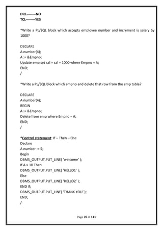 DRL--------NO
TCL--------YES
*Write a PL/SQL block which accepts employee number and increment is salary by
1000?
DECLARE
A number(4);
A := &Empno;
Update emp set sal = sal + 1000 where Empno = A;
END;
/
*Write a PL/SQL block which empno and delete that row from the emp table?
DECLARE
A number(4);
BEGIN
A := &Empno;
Delete from emp where Empno = A;
END;
/
*Control statement: If – Then – Else
Declare
A number := 5;
Begin
DBMS_OUTPUT.PUT_LINE( ‘welcome’ );
If A > 10 Then
DBMS_OUTPUT.PUT_LINE( ‘HELLO1’ );
Else
DBMS_OUTPUT.PUT_LINE( ‘HELLO2’ );
END If;
DBMS_OUTPUT.PUT_LINE( ‘THANK YOU’ );
END;
/
Page 70 of 111
 