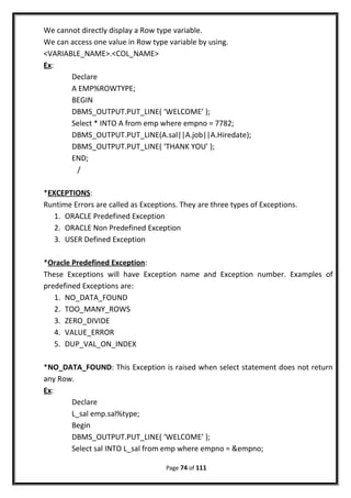 We cannot directly display a Row type variable.
We can access one value in Row type variable by using.
<VARIABLE_NAME>.<COL_NAME>
Ex:
Declare
A EMP%ROWTYPE;
BEGIN
DBMS_OUTPUT.PUT_LINE( ‘WELCOME’ );
Select * INTO A from emp where empno = 7782;
DBMS_OUTPUT.PUT_LINE(A.sal||A.job||A.Hiredate);
DBMS_OUTPUT.PUT_LINE( ‘THANK YOU’ );
END;
/
*EXCEPTIONS:
Runtime Errors are called as Exceptions. They are three types of Exceptions.
1. ORACLE Predefined Exception
2. ORACLE Non Predefined Exception
3. USER Defined Exception
*Oracle Predefined Exception:
These Exceptions will have Exception name and Exception number. Examples of
predefined Exceptions are:
1. NO_DATA_FOUND
2. TOO_MANY_ROWS
3. ZERO_DIVIDE
4. VALUE_ERROR
5. DUP_VAL_ON_INDEX
*NO_DATA_FOUND: This Exception is raised when select statement does not return
any Row.
Ex:
Declare
L_sal emp.sal%type;
Begin
DBMS_OUTPUT.PUT_LINE( ‘WELCOME’ );
Select sal INTO L_sal from emp where empno = &empno;
Page 74 of 111
 