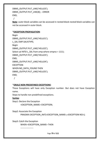DBMS_OUTPUT.PUT_LINE(‘HELLO3’);
DBMS_OUTPUT.PUT_LINE(B); --ERROR
END;
/
Note: outer block variables can be accessed in nested block nested block variables can
not be accessed in outer block.
*EXCEPTION PROPAGATION:
Begin
DBMS_OUTPUT.PUT_LINE(‘HELLO1’);
L_SAL EMP.SAL%TYPE;
Begin
DBMS_OUTPUT.PUT_LINE(‘HELLO2’);
Select sal INTO L_SAL from emp where empno = 1111;
DBMS_OUTPUT.PUT_LINE(‘HELLO3’);
END;
DBMS_OUTPUT.PUT_LINE(‘HELLO4’);
EXCEPTION
WHEN NO_DATA_FOUND THEN
DBMS_OUTPUT.PUT_LINE(‘HELLO5’);
END;
/
*ORALE NON PREDEFINED EXCEPTIONS:
These Exceptions will have only Exception number. But does not have Exception
name.
Steps to handle non predefined exceptions.
Syntax:
Step1: Declare the Exception
<EXCEPTION_NAME> EXCEPTION;
Step2: Associate the Exception
PRAGMA EXCEPTION_INIT(<EXCEPTION_NAME>,<EXCEPTION NO>);
Step3: Catch the Exception
WHEN <EXCEPTION_NAME> THEN
------------------
Page 79 of 111
 