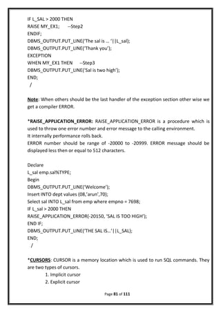 IF L_SAL > 2000 THEN
RAISE MY_EX1; --Step2
ENDIF;
DBMS_OUTPUT.PUT_LINE(‘The sal is … ‘||L_sal);
DBMS_OUTPUT.PUT_LINE(‘Thank you’);
EXCEPTION
WHEN MY_EX1 THEN --Step3
DBMS_OUTPUT.PUT_LINE(‘Sal is two high’);
END;
/
Note: When others should be the last handler of the exception section other wise we
get a compiler ERROR.
*RAISE_APPLICATION_ERROR: RAISE_APPLICATION_ERROR is a procedure which is
used to throw one error number and error message to the calling environment.
It internally performance rolls back.
ERROR number should be range of -20000 to -20999. ERROR message should be
displayed less then or equal to 512 characters.
Declare
L_sal emp.sal%TYPE;
Begin
DBMS_OUTPUT.PUT_LINE(‘Welcome’);
Insert INTO dept values (08,’arun’,70);
Select sal INTO L_sal from emp where empno = 7698;
IF L_sal > 2000 THEN
RAISE_APPLICATION_ERROR(-20150, ‘SAL IS TOO HIGH’);
END IF;
DBMS_OUTPUT.PUT_LINE(‘THE SAL IS…’||L_SAL);
END;
/
*CURSORS: CURSOR is a memory location which is used to run SQL commands. They
are two types of cursors.
1. Implicit cursor
2. Explicit cursor
Page 81 of 111
 