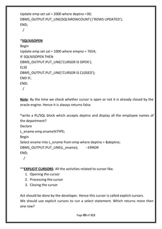 Update emp set sal = 2000 where deptno =30;
DBMS_OUTPUT.PUT_LINE(SQL%ROWCOUNT||’ROWS UPDATED’);
END;
/
*SQL%ISOPEN
Begin
Update emp set sal = 1000 where empno = 7654;
IF SQL%ISOPEN THEN
DBMS_OUTPUT.PUT_LINE(‘CURSOR IS OPEN’);
ELSE
DBMS_OUTPUT.PUT_LINE(‘CURSOR IS CLOSED’);
END IF;
END;
/
Note: By the time we check whether cursor is open or not it is already closed by the
oracle engine. Hence it is always returns false.
*write a PL/SQL block which accepts deptno and display all the employee names of
the department?
Declare
L_ename emp.ename%TYPE;
Begin
Select ename into L_ename from emp where deptno = &deptno;
DBMS_OUTPUT.PUT_LINE(L_ename); --ERROR
END;
/
**EXPLICIT CURSORS: All the activities related to cursor like.
1. Opening the cursor
2. Processing the cursor
3. Closing the cursor
Act should be done by the developer. Hence this cursor is called explicit cursors.
We should use explicit cursors to run a select statement. Which returns more then
one row?
Page 83 of 111
 