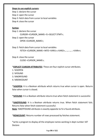 Steps to use explicit cursors:
Step 1: declare the cursor
Step 2: open the cursor
Step 3: fetch data from cursor to local variables
Step 4: close the cursor
Syntax:
Step 1: declare the cursor
CURSOR <CURSOR_NAME> IS <SELECT STMT>;
Step 2: open the cursor
OPEN <CURSOR_NAME>;
Step 3: fetch data from cursor to local variables
FETCH <CURSOR_NAME> INTO <VAR1>,<VAR2>,….,….,….<VARn>;
Step 4: close the cursor
CLOSE <CURSOR_NAME>;
*EXPLICIT CURSOR ATTRIBUTES: These are four explicit cursor attributes.
1. %ISOPEN
2. %FOUND
3. %NORFOUND
4. %ROWCOUNT
*%ISOPEN: It is a Boolean attribute which returns true when cursor is open. Returns
false when cursor is closed.
*%FOUND: It is a Boolean attribute returns true when fetch statement is successful.
*%NOTFOUND: It is a Boolean attribute returns true. When fetch statement fails.
Returns false when fetch statement successful.
Note: %NOTFOUND attributes is exactly opposite to % is found attribute.
*ROWCOUNT: Returns number of rows processed by fetches statement.
*write a program to display all the employee names working in dept number 10?
Declare
Page 84 of 111
 