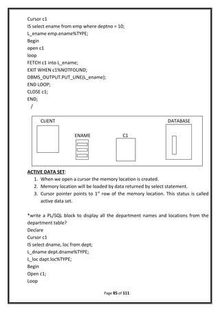 Cursor c1
IS select ename from emp where deptno = 10;
L_ename emp.ename%TYPE;
Begin
open c1
loop
FETCH c1 into L_ename;
EXIT WHEN c1%NOTFOUND;
DBMS_OUTPUT.PUT_LINE(L_ename);
END LOOP;
CLOSE c1;
END;
/
ACTIVE DATA SET:
1. When we open a cursor the memory location is created.
2. Memory location will be loaded by data returned by select statement.
3. Cursor pointer points to 1st
row of the memory location. This status is called
active data set.
*write a PL/SQL block to display all the department names and locations from the
department table?
Declare
Cursor c1
IS select dname, loc from dept;
L_dname dept.dname%TYPE;
L_loc dapt.loc%TYPE;
Begin
Open c1;
Loop
Page 85 of 111
CLIENT DATABASE
ENAME C1
 