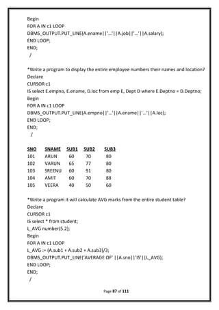 Begin
FOR A IN c1 LOOP
DBMS_OUTPUT.PUT_LINE(A.ename||’…’||A.job||’…’||A.salary);
END LOOP;
END;
/
*Write a program to display the entire employee numbers their names and location?
Declare
CURSOR c1
IS select E.empno, E.ename, D.loc from emp E, Dept D where E.Deptno = D.Deptno;
Begin
FOR A IN c1 LOOP
DBMS_OUTPUT.PUT_LINE(A.empno||’…’||A.ename||’…’||A.loc);
END LOOP;
END;
/
SNO SNAME SUB1 SUB2 SUB3
101 ARUN 60 70 80
102 VARUN 65 77 80
103 SREENU 60 91 80
104 AMIT 60 70 88
105 VEERA 40 50 60
*Write a program it will calculate AVG marks from the entire student table?
Declare
CURSOR c1
IS select * from student;
L_AVG number(5.2);
Begin
FOR A IN c1 LOOP
L_AVG := (A.sub1 + A.sub2 + A.sub3)/3;
DBMS_OUTPUT.PUT_LINE(‘AVERAGE OF’ ||A.sno||’IS’||L_AVG);
END LOOP;
END;
/
Page 87 of 111
 