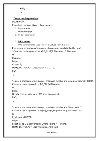 END;
/
*To execute the procedure:
SQL>EXEC P1
Procedure can have 3 types of parameters
1. Inparameter
2. OutParameter
3. In Out parameter
1. InParameter:
InParameter’s are used to accept values from the user.
Ex: create a procedure which accepts two numbers and display the num?
*Create or replace procedure ADD_NUM(A IN number, B IN number)
IS
C number;
Begin
C := A + B;
DBMS_OUTPUT.PUT_LINE(‘The sum is…’||C);
END;
/
*create a procedure which accepts employee number and increment salary by 1000?
Create or replace procedure INC_SAL (A IN number)
IS
Begin
Update emp set sal = sal + 1000 where empno = A;
END;
/
*create a procedure which accepts employee number and display salary?
Create or replace procedure display_sal (L_empno IN emp.empno%TYPE)
IS
L_sal emp.sal%TYPE;
Begin
Select sal INTO L_sal from emp where empno = L_empno;
DBMS_OUTPUT.PUT_LINE(‘The sal is ….’||L_sal);
Page 90 of 111
 