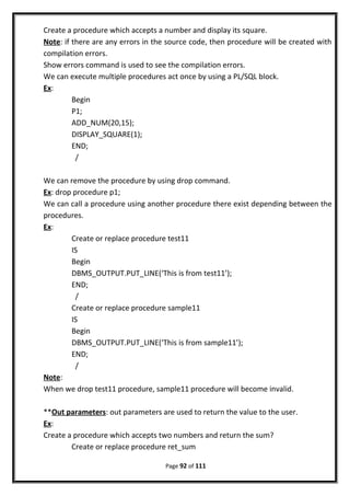 Create a procedure which accepts a number and display its square.
Note: if there are any errors in the source code, then procedure will be created with
compilation errors.
Show errors command is used to see the compilation errors.
We can execute multiple procedures act once by using a PL/SQL block.
Ex:
Begin
P1;
ADD_NUM(20,15);
DISPLAY_SQUARE(1);
END;
/
We can remove the procedure by using drop command.
Ex: drop procedure p1;
We can call a procedure using another procedure there exist depending between the
procedures.
Ex:
Create or replace procedure test11
IS
Begin
DBMS_OUTPUT.PUT_LINE(‘This is from test11’);
END;
/
Create or replace procedure sample11
IS
Begin
DBMS_OUTPUT.PUT_LINE(‘This is from sample11’);
END;
/
Note:
When we drop test11 procedure, sample11 procedure will become invalid.
**Out parameters: out parameters are used to return the value to the user.
Ex:
Create a procedure which accepts two numbers and return the sum?
Create or replace procedure ret_sum
Page 92 of 111
 