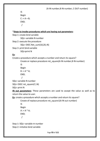 (A IN number,B IN number, C OUT number)
IS
Begin
C := A + B;
END;
/
*Steps to invoke procedures which are having out parameters:
Step 1: create bind variable
SQL> variable N number
Step 2: execute the procedure
SQL> EXEC Ret_sum(10,20,:N)
Step 3: print bind variable
SQL>print N
Ex:
Create a procedure which accepts a number and return its square?
Create or replace procedure ret_square(A IN number,B IN number)
IS
Begin
B := A * A;
END;
/
SQL> variable N number
SQL> EXEC ret_square(7,:N)
SQL> print N
IN out parameters: These parameters are used to accept the value as well as to
return the value to user.
Ex: create a procedure which accepts a number and return its square?
Create of replace procedure ret_square1(A IN out number)
IS
Begin
A := A * A;
END;
/
Step 1: SQL> variable m number
Step 2: initialize bind variable
Page 93 of 111
 