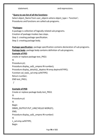 statement. and expressions.
*Query to see list of all the functions:
Select object_Name from user_objects where object_type = ‘function’;
Procedures and functions are called sub programs.
*Packages:
A package is collection of logically related sub programs.
Creation of package invokes two steps.
Step 1: creating package specification.
Step 2: creating package body.
Package specification: package specification contains declaration of sub programs.
Package body: package body contains definition of sub programs.
Example of PKS:
create or replace package test_PKG1
IS
Procedure p1;
Procedure display_sal(L_empno IN number);
Procedure display_details(L_deptno IN emp.deptno%TYPE);
Function cal_tax(L_sal emp.sal%TYPE)
Return number;
END test_PKG1;
/
Example of PKB:
Create or replace package body test_PKG1
IS
Procedure p1
IS
Begin
DBMS_OUTPUT.PUT_LINE(‘HELLO WORLD’);
END;
Procedure display_sal(L_empno IN number)
IS
L_sal emp.sal%TYPE;
Begin
Page 96 of 111
 