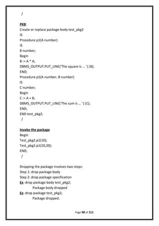 /
PKB:
Create or replace package body test_pkg2
IS
Procedure p1(A number)
IS
B number;
Begin
B := A * A;
DBMS_OUTPUT.PUT_LINE(‘The square is … ‘||B);
END;
Procedure p1(A number, B number)
IS
C number;
Begin
C := A + B;
DBMS_OUTPUT.PUT_LINE(‘The sum is … ‘||C);
END;
END test_pkg2;
/
Invoke the package
Begin
Test_pkg2.p1(10);
Test_pkg2.p1(10,20);
END;
/
Dropping the package involves two steps:
Step 1: drop package body
Step 2: drop package specification
Ex: drop package body test_pkg2;
Package body dropped
Ex: drop package test_pkg2;
Package dropped.
Page 98 of 111
 