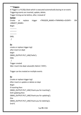 ***Triggers:
A Trigger is a PL/SQL block which is executed automatically basing on an event.
Triggering events are inserted, update, delete.
Trigger timing can be before, after, instead of
Syntax:
Create or replace trigger <TRIGGER_NAME><TIMMING><EVENT> ON
<OBJECT_NAME>
Begin
-----------
-----------
-----------
END;
/
Ex:
create or replace trigger trg1
after insert on dept
begin
DBMS_OUTPUT.PUT_LINE(‘hello’);
END;
/
Trigger created
SQL> insert into dept values(65,’Admin’,’HYD’);
Trigger can be created on multiple events
Ex:
Create or replace trigger trg1
After insert or update or delete on dept
Begin
If inserting then
DBMS_OUTPUT.PUT_LINE(‘thank you for inserting’);
ElsIf updating then
DBMS_OUTPUT.PUT_LINE(‘thank you for updating’);
Else
DBMS_OUTPUT.PUT_LINE(‘thank you for deleting’);
End If;
Page 99 of 111
 