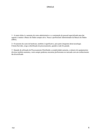 1− A maior delas é o aumento do custo administrativo e a contratação de pessoal especializado para dar
suporte e manter o Banco de Dados sempre ativo. Nasce o profissional Administrador de Bancos de Dados
(DBA).
2− O aumento do custo de hardware, também é significativo, pois parte integrante desta tecnologia
Cliente/Servidor, exige a distribuição do processamento, quando a rede for grande.
3− Quando da utilização do Processamento Distribuído a complexidade aumenta, o número de equipamentos
diversos também aumenta, e nem sempre podemos encontrar profissionais no mercado com um conhecimento
tão diversificado
ORACLE
o:p 6
 