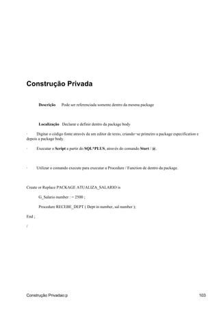 Construção Privada
Descrição Pode ser referenciada somente dentro da mesma package
Localização Declarar e definir dentro da package body
· Digitar o código fonte através da um editor de texto, criando−se primeiro a package especification e
depois a package body.
· Executar o Script a partir do SQL*PLUS, através do comando Start / @.
· Utilizar o comando execute para executar a Procedure / Function de dentro da package.
Create or Replace PACKAGE ATUALIZA_SALARIO is
G_Salario number : = 2500 ;
Procedure RECEBE_DEPT ( Dept in number, sal number );
End ;
/
Construção Privadao:p 103
 