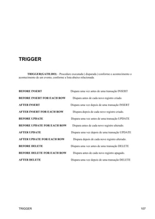 TRIGGER
TRIGGER(GATILHO) – Procedure executada ( disparada ) conforme o acontecimento o
acontecimento de um evento, conforme a lista abaixo relacionada.
BEFORE INSERT Dispara uma vez antes de uma transação INSERT
BEFORE INSERT FOR EACH ROW Dispara antes de cada novo registro criado.
AFTER INSERT Dispara uma vez depois de uma transação INSERT
AFTER INSERT FOR EACH ROW Dispara depois de cada novo registro criado.
BEFORE UPDATE Dispara uma vez antes de uma transação UPDATE
BEFORE UPDATE FOR EACH ROW Dispara antes de cada novo registro alterado.
AFTER UPDATE Dispara uma vez depois de uma transação UPDATE
AFTER UPDATE FOR EACH ROW Dispara depois de cada novo registro alterado.
BEFORE DELETE Dispara uma vez antes de uma transação DELETE
BEFORE DELETE FOR EACH ROW Dispara antes de cada novo registro apagado.
AFTER DELETE Dispara uma vez depois de uma transação DELETE
TRIGGER 107
 