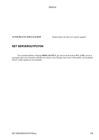 AFTER DELETE FOR EACH ROW Dispara depois de cada novo registro apagado.
SET SERVEROUTPUTON
Este comando habilita o Package DBMS_OUTPUT, que através da Procedure PUT_LINE, enviar as
mensagens após uma Transação efetuada com sucesso. Este Package, bem como as Procedures, são do próprio
Oracle, criados quando da sua instalação.
ORACLE
SET SERVEROUTPUTONo:p 108
 