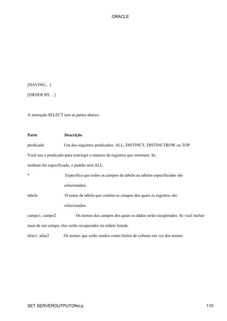 [HAVING... ]
[ORDER BY... ]
A instrução SELECT tem as partes abaixo:
Parte Descrição
predicado Um dos seguintes predicados: ALL, DISTINCT, DISTINCTROW ou TOP.
Você usa o predicado para restringir o número de registros que retornam. Se
nenhum for especificado, o padrão será ALL.
* Especifica que todos os campos da tabela ou tabelas especificadas são
selecionados.
tabela O nome da tabela que contém os campos dos quais os registros são
selecionados.
campo1, campo2 Os nomes dos campos dos quais os dados serão recuperados. Se você incluir
mais de um campo, eles serão recuperados na ordem listada.
alias1, alias2 Os nomes que serão usados como títulos de colunas em vez dos nomes
ORACLE
SET SERVEROUTPUTONo:p 110
 