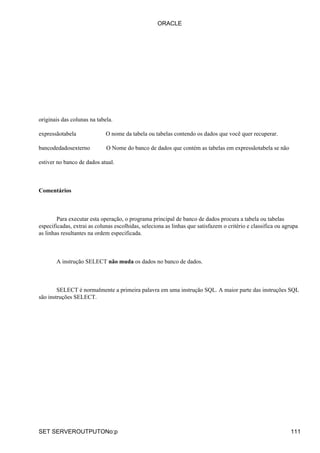 originais das colunas na tabela.
expressãotabela O nome da tabela ou tabelas contendo os dados que você quer recuperar.
bancodedadosexterno O Nome do banco de dados que contém as tabelas em expressãotabela se não
estiver no banco de dados atual.
Comentários
Para executar esta operação, o programa principal de banco de dados procura a tabela ou tabelas
especificadas, extrai as colunas escolhidas, seleciona as linhas que satisfazem o critério e classifica ou agrupa
as linhas resultantes na ordem especificada.
A instrução SELECT não muda os dados no banco de dados.
SELECT é normalmente a primeira palavra em uma instrução SQL. A maior parte das instruções SQL
são instruções SELECT.
ORACLE
SET SERVEROUTPUTONo:p 111
 