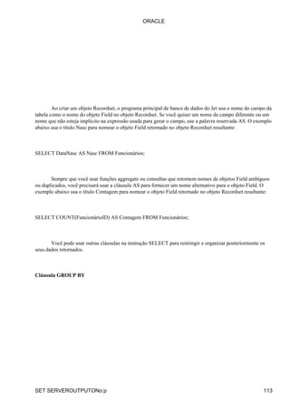 Ao criar um objeto Recordset, o programa principal de banco de dados do Jet usa o nome do campo da
tabela como o nome do objeto Field no objeto Recordset. Se você quiser um nome de campo diferente ou um
nome que não esteja implícito na expressão usada para gerar o campo, use a palavra reservada AS. O exemplo
abaixo usa o título Nasc para nomear o objeto Field retornado no objeto Recordset resultante:
SELECT DataNasc AS Nasc FROM Funcionários;
Sempre que você usar funções aggregate ou consultas que retornem nomes de objetos Field ambíguos
ou duplicados, você precisará usar a cláusula AS para fornecer um nome alternativo para o objeto Field. O
exemplo abaixo usa o título Contagem para nomear o objeto Field retornado no objeto Recordset resultante:
SELECT COUNT(FuncionárioID) AS Contagem FROM Funcionários;
Você pode usar outras cláusulas na instrução SELECT para restringir e organizar posteriormente os
seus dados retornados.
Cláusula GROUP BY
ORACLE
SET SERVEROUTPUTONo:p 113
 