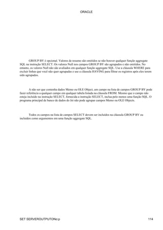 GROUP BY é opcional. Valores de resumo são omitidos se não houver qualquer função aggregate
SQL na instrução SELECT. Os valores Null nos campos GROUP BY são agrupados e não omitidos. No
entanto, os valores Null não são avaliados em qualquer função aggregate SQL. Use a cláusula WHERE para
excluir linhas que você não quer agrupadas e use a cláusula HAVING para filtrar os registros após eles terem
sido agrupados.
A não ser que contenha dados Memo ou OLE Object, um campo na lista de campos GROUP BY pode
fazer referência a qualquer campo em qualquer tabela listada na cláusula FROM. Mesmo que o campo não
esteja incluído na instrução SELECT, fornecida a instrução SELECT, inclua pelo menos uma função SQL. O
programa principal de banco de dados do Jet não pode agrupar campos Memo ou OLE Objects.
Todos os campos na lista de campos SELECT devem ser incluídos na cláusula GROUP BY ou
incluídos como argumentos em uma função aggregate SQL.
ORACLE
SET SERVEROUTPUTONo:p 114
 