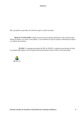 SQL, que podem ser gravadas sob a forma de arquivo e então executadas.
ORACLE NAVIGATOR: Conjunto de recursos por intermédio telas(forms), onde o desenvilvedor
do Baco de Dados, cria, altera e exclui objetos. É uma tendência no que diz respeito a manutenção de objetos
e no elaborar das estruturas.
PL/SQL: É a linguagem procedural do SQL do ORACLE, composta essencialmente de todos
os comandos SQL padrão e mais um grupo adicional que permite utilizar o SQL de forma procedural.
ORACLE
Exemplo simples de Arquitetura Cliente/Servidor baseada emRedeo:p 8
 