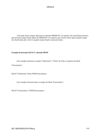 Você pode incluir campos adicionais na cláusula ORDER BY. Os registros são classificados primeiro
pelo primeiro campo listado depois de ORDER BY. Os registros que tiverem valores iguais naquele campo
são classificados pelo valor no segundo campo listado e assim por diante.
Exemplo da instrução SELECT, cláusula FROM
Esse exemplo seleciona os campos "Sobrenome" e "Nome" de todos os registros da tabela
"Funcionários".
SELECT Sobrenome, Nome FROM Funcionários
Esse exemplo seleciona todos os campos da tabela "Funcionários".
SELECT Funcionários.* FROM Funcionários;
ORACLE
SET SERVEROUTPUTONo:p 117
 
